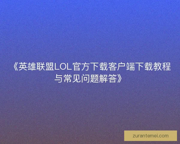 《英雄联盟LOL官方下载客户端下载教程与常见问题解答》