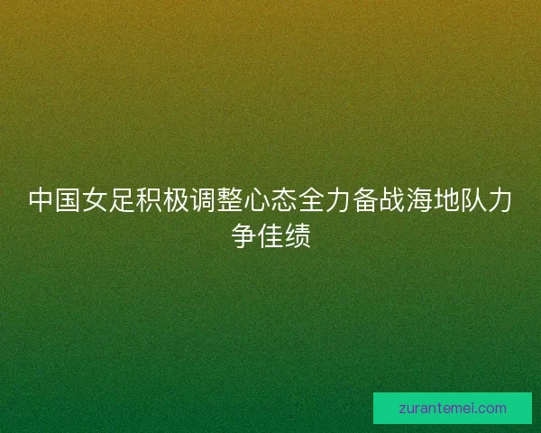 中国女足积极调整心态全力备战海地队力争佳绩