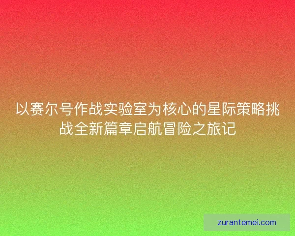 以赛尔号作战实验室为核心的星际策略挑战全新篇章启航冒险之旅记