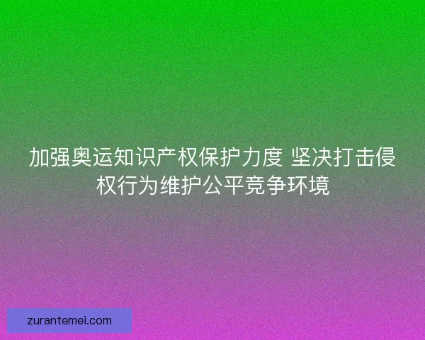 加强奥运知识产权保护力度 坚决打击侵权行为维护公平竞争环境
