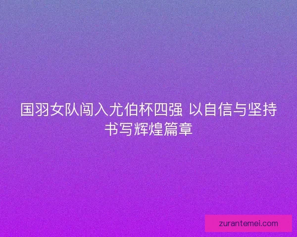 国羽女队闯入尤伯杯四强 以自信与坚持书写辉煌篇章