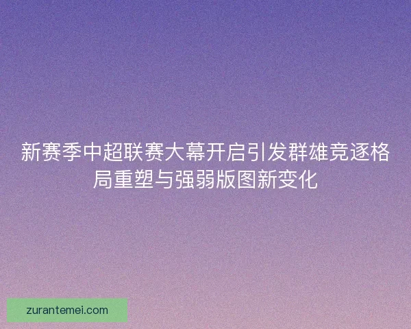 新赛季中超联赛大幕开启引发群雄竞逐格局重塑与强弱版图新变化