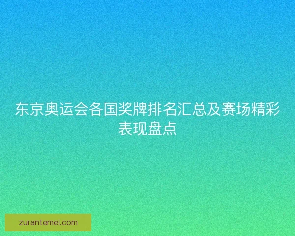 东京奥运会各国奖牌排名汇总及赛场精彩表现盘点