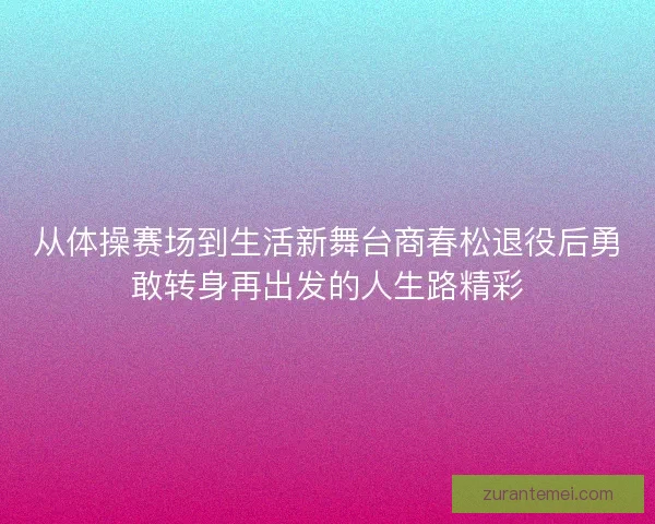 从体操赛场到生活新舞台商春松退役后勇敢转身再出发的人生路精彩