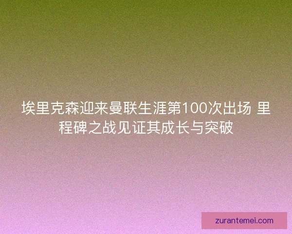 埃里克森迎来曼联生涯第100次出场 里程碑之战见证其成长与突破