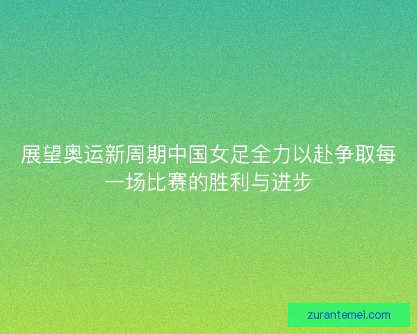展望奥运新周期中国女足全力以赴争取每一场比赛的胜利与进步