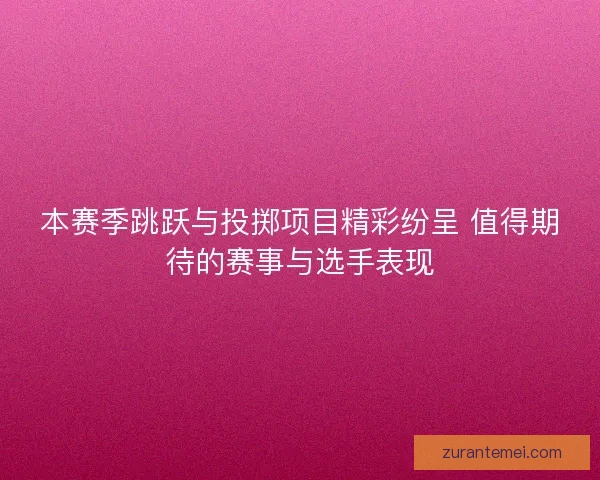 本赛季跳跃与投掷项目精彩纷呈 值得期待的赛事与选手表现
