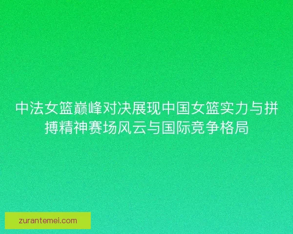 中法女篮巅峰对决展现中国女篮实力与拼搏精神赛场风云与国际竞争格局