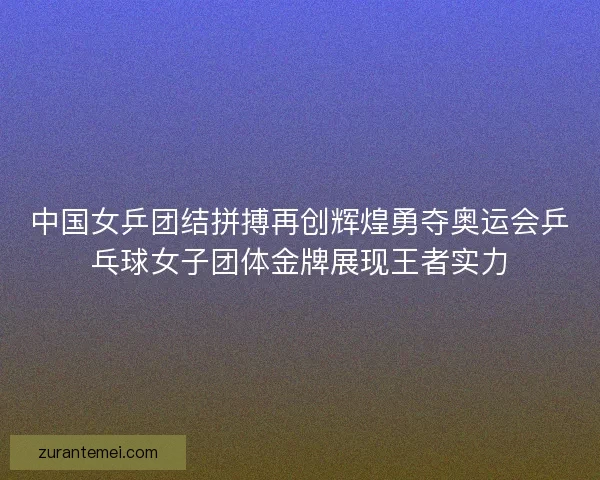 中国女乒团结拼搏再创辉煌勇夺奥运会乒乓球女子团体金牌展现王者实力
