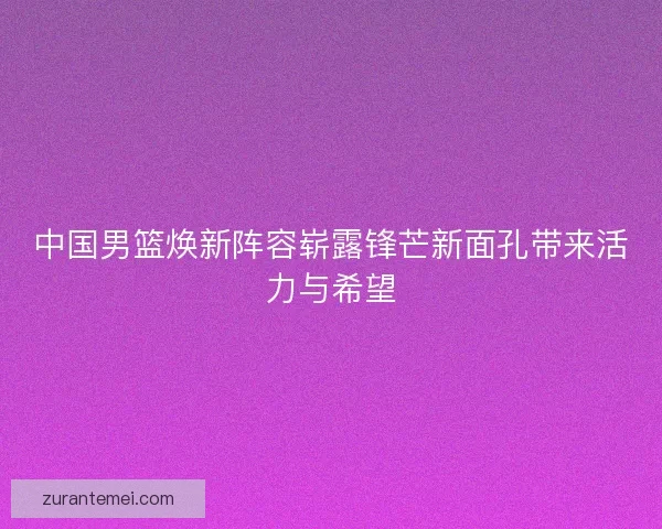 中国男篮焕新阵容崭露锋芒新面孔带来活力与希望