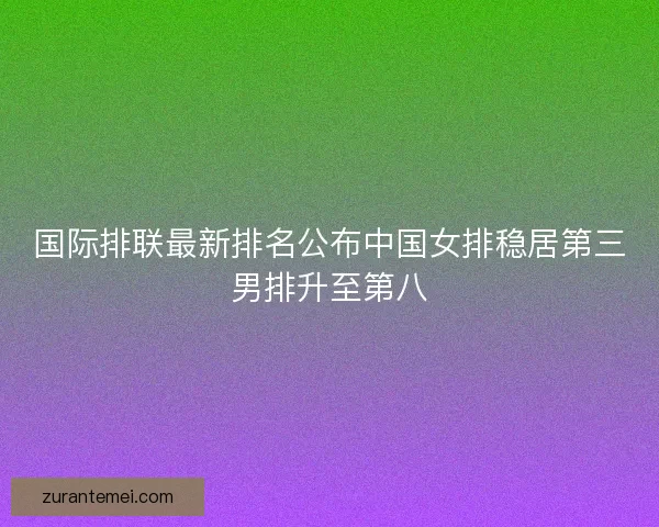 国际排联最新排名公布中国女排稳居第三男排升至第八