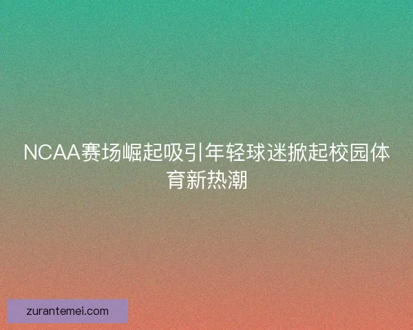 NCAA赛场崛起吸引年轻球迷掀起校园体育新热潮