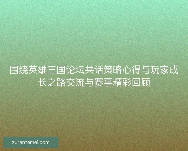 围绕英雄三国论坛共话策略心得与玩家成长之路交流与赛事精彩回顾